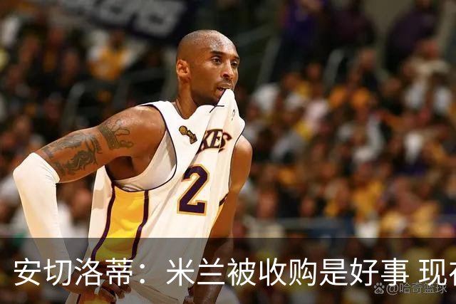 安切洛蒂：米兰被收购是好事 现在不谈回米兰可能