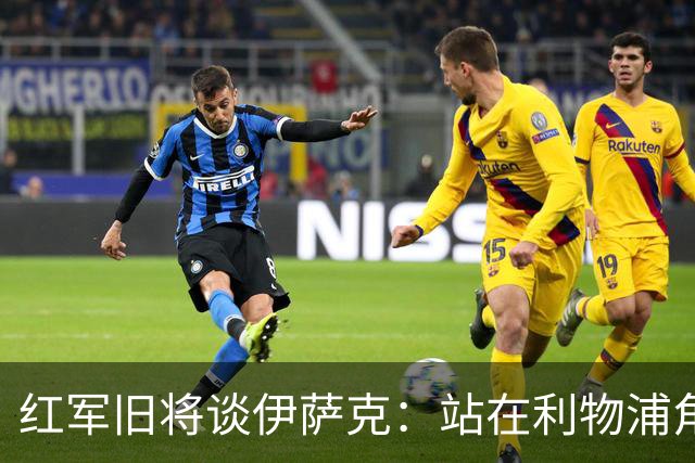 红军旧将谈伊萨克：站在利物浦角度希望瑞典尽早出局，我祝他顺利
